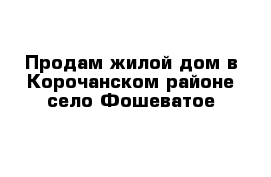 Продам жилой дом в Корочанском районе село Фошеватое